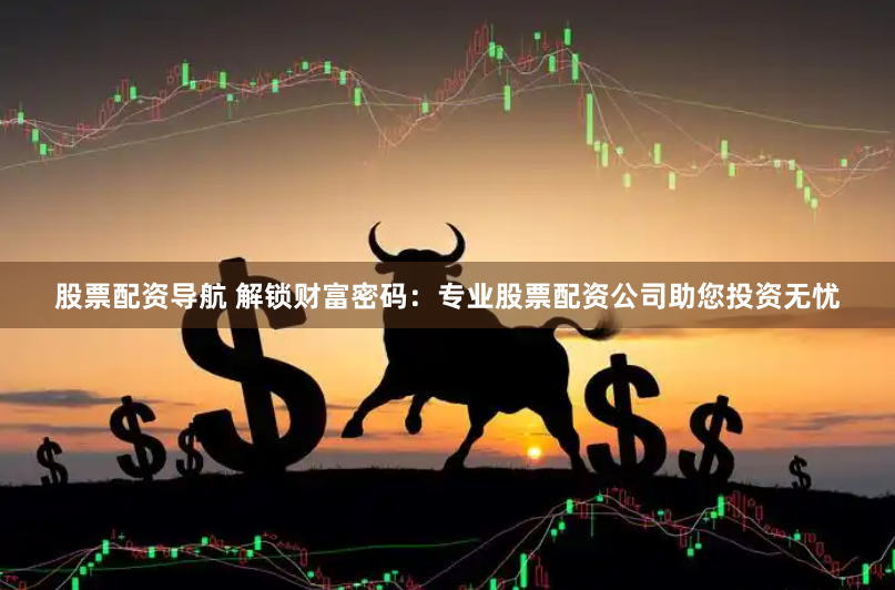 股票配资导航 解锁财富密码：专业股票配资公司助您投资无忧
