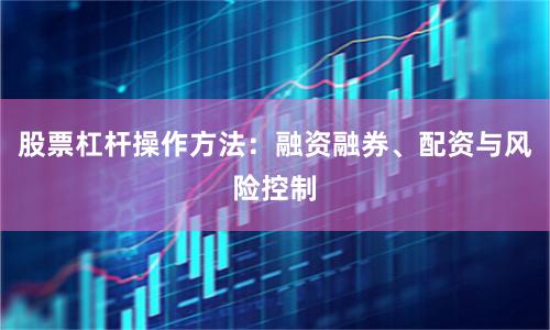 股票杠杆操作方法：融资融券、配资与风险控制